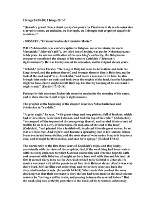 2 Kings 24:18-20; 2 Kings 25:1-7
"Quand ce grand Dieu a choisi quelqu’un pour etre l’instrument de ses desseins rien
n’arrete le cours, en enchaine, ou il aveugle, ou il dompte tout ce qui est capable de
resistance."
- BOSSUET, "Oraison funebre de Henriette Marie."
WHE Jehoiachin was carried captive to Babylon, never to return, his uncle
Mattaniah ("Jehovah’s gift"), the third son of Josiah, was put by ebuchadrezzar
in his place. In solemn ratification of the new king’s authority, the Babylonian
conqueror sanctioned the change of his name to Zedekiah ("Jehovah’s
righteousness"). He was twenty-one at his accession, and he reigned eleven years.
"Behold," writes Ezekiel, "the King of Babylon came to Jerusalem, and took the
king thereof, and the princes thereof, and brought them to him to Babylon; and he
took of the seed royal" (i.e., Zedekiah), "and made a covenant with him; he also
brought him under an oath: and took away the mighty of the land, that the kingdom
might be base, that it might not lift itself up, but that by keeping of his covenant it
might stand." {Ezekiel 17:12-14}
Perhaps by this covenant Zechariah meant to emphasize the meaning of his name,
and to show that he would reign in righteousness.
The prophet at the beginning of the chapter describes ebuchadrezzar and
Jehoiachin in "a riddle."
"A great eagle," he says, "with great wings and long pinions; full of feathers, which
had divers colors, came unto Lebanon, and took the top of the cedar" (Jehoiachin):
"he cropped off the topmost of the young twigs thereof, and carried it into a land of
traffic; he set it in a city of merchants. He took also of the seed of the land"
(Zedekiah), "and planted it in a fruitful soil; he placed it beside great waters, he set
it as a willow tree. And it grew, and became a spreading vine of low stature, whose
branches turned towards him, and the roots thereof were under him: so it became a
vine, and brought forth branches, and shot forth sprigs." {Ezekiel 17:1-6}
The words refer to the first three years of Zedekiah’s reign, and they imply,
consistently with the views of the prophets, that, if the weak king had been content
with the lowly eminence to which God had called him, and if he had kept his oath
and covenant with Babylon, all might yet have been well with him and his land. At
first it seemed likely to be so; for Zedekiah wished to be faithful to Jehovah. He
made a covenant with all the people to set free their Hebrew slaves. Alas! it was very
short-lived. Self-sacrifice cost something, and the princes soon took back the
discarded bond-servants. {Jeremiah 34:8-11} What made this conduct the more
shocking was that their covenant to obey the law had been made in the most solemn
manner by "cutting a calf in twain, and passing between the severed halves." But
the weak king was perfectly powerless in the hands of his tyrannous aristocracy.
 