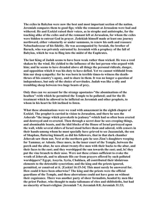 The exiles in Babylon were now the best and most important section of the nation.
Jeremiah compares them to good figs; while the remnant at Jerusalem were bad and
withered. He and Ezekiel raised their voices, as in strophe and antistrophe, for the
teaching alike of the exiles and of the remnant left at Jerusalem, for whom the exiles
were bidden to entreat God in prayer. Zedekiah himself made at least one journey
northward, either voluntarily or under summons, to renew his oath and reassure
ebuchadrezzar of his fidelity. He was accompanied by Seraiah, the brother of
Baruch, who was privately entrusted by Jeremiah with a prophecy of the fall of
Babylon, which he was to fling into the midst of the Euphrates.
The last King of Judah seems to have been weak rather than wicked. He was a reed
shaken by the wind. He yielded to the influence of the last person who argued with
him; and he seems to have dreaded above all things the personal ridicule, danger,
and opposition which it was his duty to have defied. Yet we cannot withhold from
him our deep sympathy: for he was born in terrible times-to witness the death-
throes of his country’s agony, and to share in them. It was no longer a question of
independence, but only of the choice of servitudes. Judah was like a silly and
trembling sheep between two huge beasts of prey.
Only thus can we account for the strange apostasies-"the abominations of the
heathen"-with which he permitted the Temple to be polluted; and for the ill-
treatment which he allowed to be inflicted on Jeremiah and other prophets, to
whom in his heart he felt inclined to listen.
What these abominations were we read with amazement in the eighth chapter of
Ezekiel. The prophet is carried in vision to Jerusalem, and there he sees the
Asherah-"the image which provoketh to jealousy"-which had so often been erected
and destroyed and re-erected. Then through a secret door he sees creeping things,
and abominable beasts, and the idol blocks of the House of Israel portrayed upon
the wall, while several elders of Israel stood before them and adored, with censers in
their hands-among whom he must specially have grieved to see Jaazaneiah, the son
of Shaphan, flattering himself, as did his followers, that in that dark chamber
Jehovah saw them not. ext at the northern gate he sees Zion’s daughters weeping
for Tammuz, or Adonis. Once more, in the inner court of the Temple, between the
porch and the altar, he sees about twenty-five men with their backs to the altar, and
their faces to the east; and they worshipped the sun towards the east; and, lo! they
put the vine branch to their nose. Were not these crimes sufficient to evoke the
wrath of Jehovah, and to alienate His ear from prayers offered by such polluted
worshippers? Egypt, Assyria. Syria, Chaldaea, all contributed their idolatrous
elements to the detestable syncretism; and the king and the priests ignored,
permitted, or connived at it. {Ezekiel 16:15-34} This must surely be answered for.
How could it have been otherwise? The king and the priests were the official
guardians of the Temple, and these aberrations could not have gone on without
their cognizance. There was another party of sheer formalists, headed by men like
the priest Pashur, who thought to make talismans of rites and shibboleths, but had
no sincerity of heart-religion {Jeremiah 7:4; Jeremiah 8:8; Jeremiah 31:33;
 