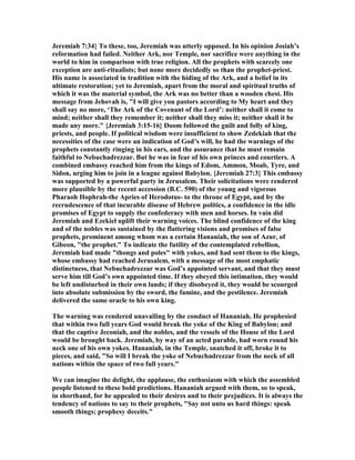 Jeremiah 7:34} To these, too, Jeremiah was utterly opposed. In his opinion Josiah’s
reformation had failed. either Ark, nor Temple, nor sacrifice were anything in the
world to him in comparison with true religion. All the prophets with scarcely one
exception are anti-ritualists; but none more decidedly so than the prophet-priest.
His name is associated in tradition with the hiding of the Ark, and a belief in its
ultimate restoration; yet to Jeremiah, apart from the moral and spiritual truths of
which it was the material symbol, the Ark was no better than a wooden chest. His
message from Jehovah is, "I will give you pastors according to My heart and they
shall say no more, ‘The Ark of the Covenant of the Lord’: neither shall it come to
mind; neither shall they remember it; neither shall they miss it; neither shall it be
made any more." {Jeremiah 3:15-16} Doom followed the guilt and folly of king,
priests, and people. If political wisdom were insufficient to show Zedekiah that the
necessities of the case were an indication of God’s will, he had the warnings of the
prophets constantly ringing in his ears, and the assurance that he must remain
faithful to ebuchadrezzar. But he was in fear of his own princes and courtiers. A
combined embassy reached him from the kings of Edom, Ammon, Moab, Tyre, and
Sidon, urging him to join in a league against Babylon. {Jeremiah 27:3} This embassy
was supported by a powerful party in Jerusalem. Their solicitations were rendered
more plausible by the recent accession (B.C. 590) of the young and vigorous
Pharaoh Hophrah-the Apries of Herodotus- to the throne of Egypt, and by the
recrudescence of that incurable disease of Hebrew politics, a confidence in the idle
promises of Egypt to supply the confederacy with men and horses. In vain did
Jeremiah and Ezekiel uplift their warning voices. The blind confidence of the king
and of the nobles was sustained by the flattering visions and promises of false
prophets, prominent among whom was a certain Hananiah, the son of Azur, of
Gibeon, "the prophet." To indicate the futility of the contemplated rebellion,
Jeremiah had made "thongs and poles" with yokes, and had sent them to the kings,
whose embassy had reached Jerusalem, with a message of the most emphatic
distinctness, that ebuchadrezzar was God’s appointed servant, and that they must
serve him till God’s own appointed time. If they obeyed this intimation, they would
be left undisturbed in their own lands; if they disobeyed it, they would be scourged
into absolute submission by the sword, the famine, and the pestilence. Jeremiah
delivered the same oracle to his own king.
The warning was rendered unavailing by the conduct of Hananiah. He prophesied
that within two full years God would break the yoke of the King of Babylon; and
that the captive Jeconiah, and the nobles, and the vessels of the House of the Lord
would be brought back. Jeremiah, by way of an acted parable, had worn round his
neck one of his own yokes. Hananiah, in the Temple, snatched it off, broke it to
pieces, and said, "So will I break the yoke of ebuchadrezzar from the neck of all
nations within the space of two full years."
We can imagine the delight, the applause, the enthusiasm with which the assembled
people listened to these bold predictions. Hananiah argued with them, so to speak,
in shorthand, for he appealed to their desires and to their prejudices. It is always the
tendency of nations to say to their prophets, "Say not unto us hard things: speak
smooth things; prophesy deceits."
 