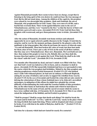 Against Hananiah personally there seems to have been no charge, except that in
listening to the lying spirit of his own desires he could not hear the true message of
God. But he did not stand alone. Among the children of the captivity, his promises
were echoed by two downright false prophets, Ahab and Zedekiah, the son of
Maaseiah, who prophesied lies in God’s name. They were men of evil life, and a
fearful fate overtook them. Their words against Babylon came to the ears of
ebuchadrezzar, and they were "roasted in the fire," so that the horror of their end
passed into a proverb and a curse. {Jeremiah 29:21-23} Truly God fed these false
prophets with wormwood, and gave them poisonous water to drink. {Jeremiah 23:9-
32}
After the action of Hananiah, Jeremiah went home stricken and ashamed:
apparently he never again uttered a public discourse in the Temple. It took him by
surprise; and he was for the moment, perhaps, daunted by the plausive echo of the
multitude to the lying prophet. But when he got home the answer of Jehovah came:
"Go and tell Hananiah, Thou hast broken the yokes of wood; but thou hast made
for them yokes of iron. I have put a yoke of iron on the necks of all these nations,
that they may serve ebuchadrezzar. Hear now, Hananiah, The Lord hath not sent
thee: thou makest this people to trust in a lie. Behold, this year thou shalt die,
because thou hast spoken revolt against the Lord. What hath the chaff to do with
the wheat? saith the Lord." {Jeremiah 28:13-16; Jeremiah 23:28}
Two months after Hananiah lay dead, and men’s minds were filled with fear. They
saw that God’s word was indeed as a fire to burn, and as a hammer to dash in
pieces. {Jeremiah 23:29} But meanwhile Zedekiah had been over-persuaded to take
the course which the true prophets had forbidden. Misled by the false prophets and
mincing prophetesses whom Ezekiel denounced, {Ezekiel 13:1-23} who daubed
men’s walls with whitened plaster, he had sent an embassy to Pharaoh Hophrah,
asking for an army of infantry and cavalry to support his rebellion from Assyria.
{Ezekiel 17:15} In the eyes of Jeremiah and Ezekiel the crime did not only consist in
defying the exhortations of those whom Zedekiah knew to be Jehovah’s accredited
messengers, in mitigation of this offence he might have pleaded the extreme
difficulty of discriminating the truth amid the ceaseless babble of false pretenders.
But, on the other hand, he had broken the solemn oath which he had taken to
ebuchadrezzar in the name of God, and the sacred covenant which he seems to
have twice ratified with him. {2 Chronicles 36:13; Jeremiah 52:3} This it was which
raised the indignation of the faithful, and led Ezekiel to prophesy:-
"Shall he prosper? Shall he escape that doeth such things? Or shall he break the
covenant and be believed? ‘As I live,’ saith the Lord God, ‘surely in the place where
the king dwelleth that made him king, Whose oath he despised and whose covenant
he broke, Even with him in the midst of Babylon, shall he die.’" {Ezekiel 17:15-16;
Ezekiel 28:19}
Sad close for a dynasty which had now lasted for nearly five centuries!
 