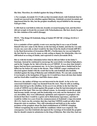 like him. Therefore, he rebelled against the king of Babylon.
i. For example, Jeremiah 32:1-5 tells us that Jeremiah clearly told Zedekiah that he
would not succeed in his rebellion against Babylon. Zedekiah arrested Jeremiah and
imprisoned him for this, but the prophet steadfastly stayed faithful to the message
God gave him.
ii. âHe had no real faith in Jehovah, Israelâs covenant-keeping God, and therefore
did not scruple to break his covenant with ebuchadnezzar. But how dearly he paid
for this violation of his oath!â (Knapp)
PETT, "The Reign Of Zedekiah, King of Judah 597-587 BC (2 Kings 24:18 to 2
Kings 25:7).
It is a reminder of how quickly events were moving that it was a son of Josiah
himself who now came to the throne as the last king of Judah, and that he was only
twenty one years old, so short would be the time from the death of Josiah (609 BC)
to the final destruction of Jerusalem (586 BC). Furthermore he was not helped by
the fact that he was seen by many as only acting as deputy for Jehoiachin, who was
still looked on as king of Judah, and expected to return (Jeremiah 28:4).
But as with his brother Jehoiakim before him he did not follow in his father’s
footsteps. Instead he continued to encourage the syncretistic worship in high places,
and in the Temple, for he ‘did evil in the eyes of YHWH’. It was clear that Josiah’s
legacy had not been a permanent one. As we have learned above Judah had in fact
fallen too far before he came to the throne. Thus YHWH’s anger continued to be
directed against Judah with the result that in the end Zedekiah also foolishly
rebelled against the king of Babylon and withheld tribute. We can only assume that
it was largely at the instigation of Egypt, for it would have been obvious that Judah
and her local allies would have had little chance alone.
However, the author of Kings was not interested in the detail. As far as he was
concerned Zedekiah’s reign was doomed from the start. Thus he tells us nothing
about what led up to the rebellion. In his eyes it was all due to the fact that the
wrath of YHWH was levelled against His people so that He had determined to spew
them out of the land. This was not without reason. As Jeremiah reveals the people
had become totally corrupt, and the leadership were only out for themselves. And
yet, incredibly, they were ridiculously optimistic and responsive to prophets who
declared that there would be a quick end to Babylonian supremacy, and that it
would be within two years from the commencement of Zedekiah’s reign (Jeremiah
28:1-11). Such was the certainty that they had that YHWH would not allow their
desperate state to continue. They still remembered and held on to the earlier
promises of the prophets about the final establishment of YHWH’s kingdom
without recognising the need to fulfil the conditions which were required. The
consequence was that Zedekiah also ignored the warnings of Jeremiah the prophet
that he should remain in submission to the king of Babylon. But what they had one
 