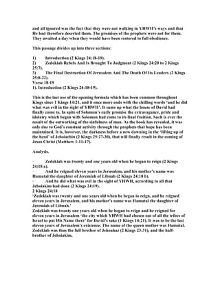 and all ignored was the fact that they were not walking in YHWH’s ways and that
He had therefore deserted them. The promises of the prophets were not for them.
They awaited a day when they would have been restored to full obedience.
This passage divides up into three sections:
1) Introduction (2 Kings 24:18-19).
2) Zedekiah Rebels And Is Brought To Judgment (2 Kings 24:20 to 2 Kings
25:7).
3) The Final Destruction Of Jerusalem And The Death Of Its Leaders (2 Kings
25:8-22).
Verse 18-19
1). Introduction (2 Kings 24:18-19).
This is the last use of the opening formula which has been common throughout
Kings since 1 Kings 14:21, and it once more ends with the chilling words ‘and he did
what was evil in the sight of YHWH’. It sums up what the house of David had
finally come to. In spite of Solomon’s early promise the extravagance, pride and
idolatry which began with Solomon had come to its final fruition. Such is ever the
result of the outworking of the sinfulness of man. As the book has revealed, it was
only due to God’s constant activity through the prophets that hope has been
maintained. It is, however, the darkness before a new dawning in the ‘lifting up of
the head’ of Jehoiachin (2 Kings 25:27-30), that will finally result in the coming of
Jesus Christ (Matthew 1:11-17).
Analysis.
· Zedekiah was twenty and one years old when he began to reign (2 Kings
24:18 a).
· And he reigned eleven years in Jerusalem, and his mother’s name was
Hamutal the daughter of Jeremiah of Libnah (2 Kings 24:18 b).
· And he did what was evil in the sight of YHWH, according to all that
Jehoiakim had done (2 Kings 24:19).
2 Kings 24:18
‘Zedekiah was twenty and one years old when he began to reign, and he reigned
eleven years in Jerusalem, and his mother’s name was Hamutal the daughter of
Jeremiah of Libnah.’
Zedekiah was twenty one years old when he began to reign and he reigned for
eleven years in Jerusalem ‘the city which YHWH had chosen out of all the tribes of
Israel to put His ame there’ for David’s sake (1 Kings 14:21). It was to be the last
eleven years of Jerusalem’s existence. The name of the queen mother was Hamutal.
Zedekiah was thus the full brother of Jehoahaz (2 Kings 23:31), and the half-
brother of Jehoiakim.
 