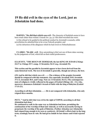 19 He did evil in the eyes of the Lord, just as
Jehoiakim had done.
BAR ES, "He did that which was evil - The character of Zedekiah seems to have
been weak rather than wicked. Consult Jer. 34; 37: His chief recorded sins were:
(1) his refusal to be guided in his political conduct by Jeremiah’s counsels, while
nevertheless he admitted him to be a true Yahweh-prophet; and
(2) his infraction of the allegiance which he had sworn to Nebuchadnezzar.
CLARKE, "He did - evil - How astonishing is this! not one of them takes warning
by the judgments of God, which fell on their sinful predecessors.
ELLICOTT, "THE REIG OF ZEDEKIAH, the last KI G OF JUDAH (2 Kings
24:17 to 2 Kings 25:7; comp. 2 Chronicles 36:11 seq.; Jeremiah 52).
This section and the parallel in Jeremiah appear to have been derived from the
same historical work. The text of Jeremiah is generally, though not always, the best.
(19) And he did that which was evil . . .—The evidence of the prophet Jeremiah
should be compared with this statement. (See especially Jeremiah 24:8; Jeremiah
37:1-2; Jeremiah 38:5, and Comp. ote on 2 Chronicles 36:13.) The contemporary
state of religion is vividly reflected in the pages of Ezekiel (2Kings viii—11); who,
moreover, denounces Zedekiah’s breach of faith with the king of Babylon (Ezekiel
17:11-21).
According to all that Jehoiakim . . .—He is not compared with Jehoiachin, who only
reigned three months.
PETT, "‘And he did what was evil in the sight of YHWH, according to all that
Jehoiakim had done.’
He continued to walk in the same way as Jehoiakim had done, permitting the
continuation of the worship of Baal and Asherah, as well as necessarily having to
perpetuate the worship of the gods of Babylon. ( either Jehoahaz nor Jehoiachin
had reigned long enough to be seen as a pattern). All Josiah’s efforts had, in the long
term, seemingly been in vain. He had given Judah its last chance and it had rejected
it.
 