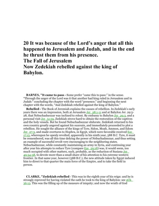 20 It was because of the Lord’s anger that all this
happened to Jerusalem and Judah, and in the end
he thrust them from his presence.
The Fall of Jerusalem
ow Zedekiah rebelled against the king of
Babylon.
BAR ES, "It came to pass - Some prefer “came this to pass:” in the sense.
“Through the anger of the Lord was it that another had king ruled in Jerusalem and in
Judah:” concluding the chapter with the word “presence;” and beginning the next
chapter with the words, “And Zedekiah rebelled against the king of Babylon.”
Rebelled - The Book of Jeremiah explains the causes of rebellion. In Zedekiah’s early
years there was an impression, both at Jerusalem Jer_28:1-11 and at Babylon Jer. 29:5-
28, that Nebuchadnezzar was inclined to relent. By embassy to Babylon Jer_29:3, and a
personal visit Jer_51:59, Zedekiah strove hard to obtain the restoration of the captives
and the holy vessels. But he found Nebuchadnezzar obdurate. Zedekiah returned to his
own country greatly angered against his suzerain, and immediately proceeded to plot a
rebellion. He sought the alliance of the kings of Tyre, Sidon, Moab, Ammon, and Edom
Jer_27:3, and made overtures to Hophra, in Egypt, which were favorable received Eze_
17:15, whereupon he openly revolted, apparently in his ninth year, 588 B.C. Tyre, it must
be remembered, was all this time defying the power of Nebuchadnezzar, and thus setting
an example of successful revolt very encouraging to the neighboring states.
Nebuchadnezzar, while constantly maintaining an army in Syria, and continuing year
after year his attempts to reduce Tyre (compare Eze_29:18) was, it would seem, too
much occupied with other matters, such, probably, as the reduction of Susiana Jer_
49:34-38, to devote more than a small share of his attention to his extreme western
frontier. In that same year, however (588 B.C.), the new attitude taken by Egypt induced
him to direct to that quarter the main force of the Empire, and to take the field in
person.
CLARKE, "Zedekiah rebelled - This was in the eighth year of his reign: and he is
strongly reproved for having violated the oath he took to the king of Babylon: see 2Ch_
36:13. This was the filling up of the measure of iniquity; and now the wrath of God
 