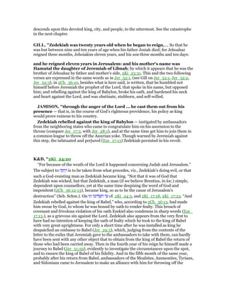 descends upon this devoted king, city, and people, to the uttermost. See the catastrophe
in the next chapter.
GILL, "Zedekiah was twenty years old when he began to reign,.... So that he
was but between nine and ten years of age when his father Josiah died; for Jehoahaz
reigned three months, Jehoiakim eleven years, and his son three months and ten days:
and he reigned eleven years in Jerusalem: and his mother's name was
Hamutal the daughter of Jeremiah of Libnah; by which it appears that he was the
brother of Jehoahaz by father and mother's side, 2Ki_23:31. This and the two following
verses are expressed in the same words as in Jer_52:1, (see Gill on Jer_52:1, Jer_52:2,
Jer_52:3), in 2Ch_36:10, besides what is here said, is written, that he humbled not
himself before Jeremiah the prophet of the Lord, that spoke in his name, but opposed
him; and rebelling against the king of Babylon, broke his oath, and hardened his neck
and heart against the Lord, and was obstinate, stubborn, and self-willed.
JAMISO , "through the anger of the Lord ... he cast them out from his
presence — that is, in the course of God’s righteous providence, his policy as king
would prove ruinous to his country.
Zedekiah rebelled against the king of Babylon — instigated by ambassadors
from the neighboring states who came to congratulate him on his ascension to the
throne (compare Jer_17:3, with Jer_28:1), and at the same time get him to join them in
a common league to throw off the Assyrian yoke. Though warned by Jeremiah against
this step, the infatuated and perjured (Eze_17:13) Zedekiah persisted in his revolt.
K&D, "2Ki_24:20
“For because of the wrath of the Lord it happened concerning Judah and Jerusalem.”
The subject to ‫ה‬ ָ‫ת‬ְ‫י‬ ָ‫ה‬ is to be taken from what precedes, viz., Zedekiah's doing evil, or that
such a God-resisting man as Zedekiah became king. “Not that it was of God that
Zedekiah was wicked, but that Zedekiah, a man (if we believe Brentius, in loc.) simple,
dependent upon counsellors, yet at the same time despising the word of God and
impenitent (2Ch_36:12-13), became king, so as to be the cause of Jerusalem's
destruction” (Seb. Schm.). On ‫וגו‬ ‫ּו‬‫כ‬‫י‬ ִ‫ל‬ ְ‫שׁ‬ ִ‫ה‬ ‫ד‬ ַ‫ע‬ cf. 2Ki_24:3, and 2Ki_17:18, 2Ki_17:23. “And
Zedekiah rebelled against the king of Babel,” who, according to 2Ch_36:13, had made
him swear by God, to whom he was bound by oath to render fealty. This breach of
covenant and frivolous violation of his oath Ezekiel also condemns in sharp words (Eze_
17:13.), as a grievous sin against the Lord. Zedekiah also appears from the very first to
have had no intention of keeping the oath of fealty which he took to the king of Babel
with very great uprightness. For only a short time after he was installed as king he
despatched an embassy to Babel (Jer_29:3), which, judging from the contents of the
letter to the exiles that Jeremiah gave to the ambassadors to take with them, can hardly
have been sent with any other object that to obtain from the king of Babel the return of
those who had been carried away. Then in the fourth year of his reign he himself made a
journey to Babel (Jer_51:59), evidently to investigate the circumstances upon the spot,
and to ensure the king of Babel of his fidelity. And in the fifth month of the same year,
probably after his return from Babel, ambassadors of the Moabites, Ammonites, Tyrians,
and Sidonians came to Jerusalem to make an alliance with him for throwing off the
 
