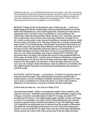 Chaldaean yoke (Jer_27:3). Zedekiah also had recourse to Egypt, where the enterprising
Pharaoh Hophra (Apries) had ascended the throne; and then, in spite of the warnings of
Jeremiah, trusting to the help of Egypt, revolted from the king of Babel, probably at a
time when Nebuchadnezzar (according to the combinations of M. v. Nieb., which are
open to question however) was engaged in a war with Media.
BE SO ,"2 Kings 24:20. For through the anger of the Lord, &c. — God was so
highly displeased with this wicked people, that he permitted Zedekiah to break his
faith with ebuchadnezzar, and to rebel against him, forgetting for what cause he
changed his name. Unto this revolt, it is probable, he was persuaded by the
ambassadors which the kings of Edom, Moab, Ammon, Tyre, and Zidon, sent unto
him, to solicit him to throw off the yoke of the king of Babylon, Jeremiah 27:2-4,
&c.; which was the greater crime, because he had taken a solemn oath that he would
be true to him, 2 Chronicles 36:13. The king of Egypt also, it is likely, promised him
help, Ezekiel 17:15; and Hananiah, a false prophet, assured him God would, in two
years time, break the yoke of the king of Babylon, and bring back all the vessels of
the house of God, with Jehoiachin and all the captives: see Jeremiah 28:1-4.
Jeremiah indeed proved that he made them trust in a lie, by predicting his death
that very year, which accordingly came to pass, 2 Kings 24:15-17. But they still
persisted in their vain hopes, there being other deceivers that prophesied falsely in
God’s name, Jeremiah 29:8-9 : and they most of all deceived themselves with proud
conceits that they were the true seed of Abraham, who had a right to that land,
Ezekiel 33:24. The people’s sins, therefore, as Poole has justly observed, were the
true cause why God gave them wicked kings, whom he suffered to act wickedly, that
they might bring the long-deserved and threatened punishments upon themselves
and their people.
ELLICOTT, "(20) For through . . . in Jerusalem.—Literally, for upon the anger of
Jehovah it befel Jerusalem. That which fell upon Jerusalem and Judah like a
ruinous disaster was the evil doing of Zedekiah, mentioned in 2 Kings 24:19. That
such a prince as Zedekiah was raised to the throne was itself a token of Divine
displeasure, for his character was such as to hasten the final catastrophe.
Until he had cast them out.—See ote on 2 Kings 17:23.
That Zedekiah rebelled.—Rather, and Zedelciah rebelled. There should be a full
stop after “presence.” Zedekiah expected help from Pharaoh Hophra (Apries), king
of Egypt, to whom he sent ambassadors (Ezekiel 17:15; comp. Jeremiah 37:5;
Jeremiah 44:30.) Moreover the neighbouring peoples of Edom, Ammon, and Moab,
as well as Tyre and Zidon, were eager to throw off the Babylonian yoke, and had
proposed a general rising to Zedekiah (Jeremiah 27:3 seq.) The high hopes which
were inspired by the negotiations may be inferred from the prophecy of Hananiah
(Jeremiah 28). Jeremiah opposed the project of revolt to the utmost of his power;
and the event proved that he was right. In the early part of his reign Zedekiah had
tried to procure the return of the exiles carried away in the last reign (Jeremiah
 