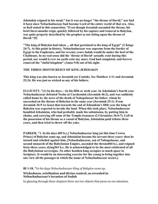 Jehoiakin reigned in his stead," but it was no longer "the throne of David," nor had
it been since ebuchadnezzar had become Lord of the entire world of that era. Also,
as Keil stated in this connection, "Even though Jeconiah ascended the throne, his
brief three-months reign, quickly followed by his capture and removal to Babylon,
was quite properly described by the prophet as not sitting upon the throne of
David."[9]
"The king of Babylon had taken ... all that pertained to the king of Egypt" (2 Kings
24:7). At this point in history, ebuchadnezzar was supreme from the border of
Egypt to the Euphrates, and for seventy years Judah would lie under the heel of the
Chaldeans. In no real sense did the `throne of David' actually exist during this
period, nor would it ever on earth exist any more. God had completely and forever
removed the "sinful kingdom" (Amos 9:8) out of his sight.
THE THREE-MO TH REIG OF KI G JEHOIAKI
This king was also known as Jeconiah (or Coniah). See Matthew 1:11 and Jeremiah
22:24. He was just as wicked as any of his fathers.
ELLICOTT, "(1) In his days.—In his fifth or sixth year. In Jehoiakim’s fourth year
ebuchadnezzar defeated echo at Carchemish (Jeremiah 46:2), and was suddenly
called home by the news of the death of abopolassar his father, whom he
succeeded on the throne of Babylon in the same year (Jeremiah 25:1). From
Jeremiah 36:9 we learn that towards the end of Jehoiakim’s fifth year the king of
Babylon was expected to invade the land. When this took place, ebuchadnezzar
humbled Jehoiakim, who had probably made his submission, by putting him in
chains, and carrying off some of the Temple treasures (2 Chronicles 36:6-7). Left in
the possession of his throne as a vassal of Babylon, Jehoiakim paid tribute three
years, and then tried to throw off the yoke.
PARKER, "1. In his days 605 b.c.] ebuchadnezzar king [at this time Crown
Prince] of Babylon came up, and Jehoiakim became his servant three years: then he
turned and rebelled against him. [ ebuchadnezzar, son of abopolassar, and
second monarch of the Babylonian Empire, ascended the throne604 b.c, and reigned
forty-three years, dying561 b.c. He is acknowledged to be the most celebrated of all
the Babylonian sovereigns. o other heathen king occupies so much space in
Scripture. It would be an interesting exercise for the young to bring together into
one view all the passages in which the name of ebuchadnezzar occurs.]
BI 1-18, "In his days Nebuchadnezzar King of Babylon came up.
Wickedness, retribution and divine control, as revealed in
Nebuchadnezzar’s invasion of Judah
In glancing through these chapters there are two objects that press on our attention.
 