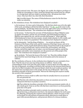 (1) A national crisis. The peace, the dignity, the wealth, the religious privileges of
Judah are converging to a close. Israel has already been carried away by a despot
to a foreign land, and now Judah is meeting its fate. All nations have their
crises—they have their rise, their fall, their dissolution
(2) A terrible despot. The name of Nebuchadnezzar comes for the first time
under our attention.
I. The wickedness of man. The wickedness here displayed is marked—
1. By inveteracy. It is here said of Jehoiachin, “He did that which was evil in the sight
of the Lord, according to all that his father had done.” In 2Ki_24:18 the same is also
said of Zedekiah, “He did that which was evil in the sight of the Lord, according to all
that Jehoiachin had done.” The wickedness here displayed is marked—
2. By tyranny. “At that time the servants of Nebuchadnezzar King of Babylon came
up against Jerusalem, and the city was besieged. And Nebuchadnezzar King of
Babylon came against the city, and his servants did besiege it.” What right had
Nebuchadnezzar to leave his own country, invade Judah, plunder it of its wealth, and
bear away by violence its population? The wickedness here displayed is marked—
3. By inhumanity. “And the King of Babylon . . . he carried out thence all the
treasures of the house of the Lord, and the treasures of the king’s house, and cut in
pieces all the vessels of gold which Solomon King of Israel had made in the temple of
the Lord, as the Lord had said. And he carried away all Jerusalem, and all the
princes, and all the mighty men of valour, even ten thousand captives, and all the
craftsmen and smiths: none remained, save the poorest sort of the people of the
land.” The wickedness here displayed is marked—
4. By profanity. “He burnt the house of the Lord,” etc. Thus this ruthless despot
desecrated the most holy things in the city of Jerusalem and in the memory of
millions.
II. The retribution of heaven. In the retribution here displayed we are reminded of two
facts: That the sins of one man may bring misery on millions. “Surely at the
commandment of the Lord came this upon Judah, to remove them out of His sight, for
the sins of Manasseh, according to all that he did; and also for the innocent blood that he
shed: for he filled Jerusalem with innocent blood; which the Lord would not pardon,” All
the misery here recorded comes to the people “for the sins of Manasseh.” Here is the
hereditary principle of Divine government. Will not the following facts anyhow modify
the severity of the complaint?
(1) That no man is made to suffer more than he actually deserves on account of
his own personal sin.
(2) That the evils which thus descend to us from our ancestors are not to be
compared with those we produce ourselves.
(3) That whilst the hereditary principle of the Divine government entails evils, it
also entails good. Great as are the evils that have come down to us from posterity,
great also is the good.
(4) This hereditary principle tends to restrain vice and stimulate virtue. The
parent knowing, as all parents must know, the immense influence he exerts upon
his offspring, and having the common natural affection, will be set more or less
on his guard; he will restrain evil passions which otherwise he would allow to
sport with uncontrolled power, and prosecute efforts of a virtuous tendency,
 