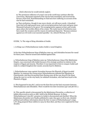 which otherwise he would entirely neglect.
2. The pernicious influence of a man’s sin in the world may continue after his
conversion. Manasseh repented of the sins he had committed, and received the
favours of his God. Notwithstanding we find men here suffering on account of the
sins he had committed.
3. That retribution, though it may move slowly, yet will move surely. A hundred
years had well-nigh passed away, and several generations had come and gone since
Manasseh had gone to his grave. Yet avenging justice appears at last, and wreaks
upon others the terrible effects of his crimes. The tardy march of retribution men
have made the occasion and the reason of continued depravity,” Because sentence
against an evil work is not executed speedily,” etc. (David Thomas, D. D.)
GUZIK, "A. The reign of King Jehoiakim of Judah.
1. (2 Kings 24:1) Nebuchadnezzar makes Judah a vassal kingdom.
In his days Nebuchadnezzar king of Babylon came up, and Jehoiakim became his vassal
for three years. Then he turned and rebelled against him.
a. Nebuchadnezzar king of Babylon came up: Nebuchadnezzar, king of the Babylonian
Empire, was concerned with Judah because of its strategic position in relation to the
empires of Egypt and Assyria. Therefore it was important to him to conquer Judah and
make it a subject kingdom (his vassal), securely loyal to Babylon.
i. Nebuchadnezzar came against Jerusalem because the Pharaoh of Egypt invaded
Babylon. In response the young prince Nebuchadnezzar defeated the Egyptians at
Charchemish, and then he pursued their fleeing army all the way down to the Sinai.
Along the way (or on the way back), he subdued Jerusalem, who had been loyal to the
Pharaoh of Egypt.
ii. This happened in 605 B.C. and it was the first (but not the last) encounter between
Nebuchadnezzar and Jehoiakim. There would be two later invasions (597 and 587 B.C.).
iii. This specific attack is documented by the Babylonian Chronicles, a collection of
tablets discovered as early as 1887, held in the British Museum. In them,
Nebuchadnezzar’s 605 B.C. presence in Judah is documented and clarified. When the
Babylonian chronicles were finally published in 1956, they gave us first-rate, detailed
political and military information about the first 10 years of Nebuchadnezzar’s reign.
L.W. King prepared these tablets in 1919; he then died, and they were neglected for four
decades.
 