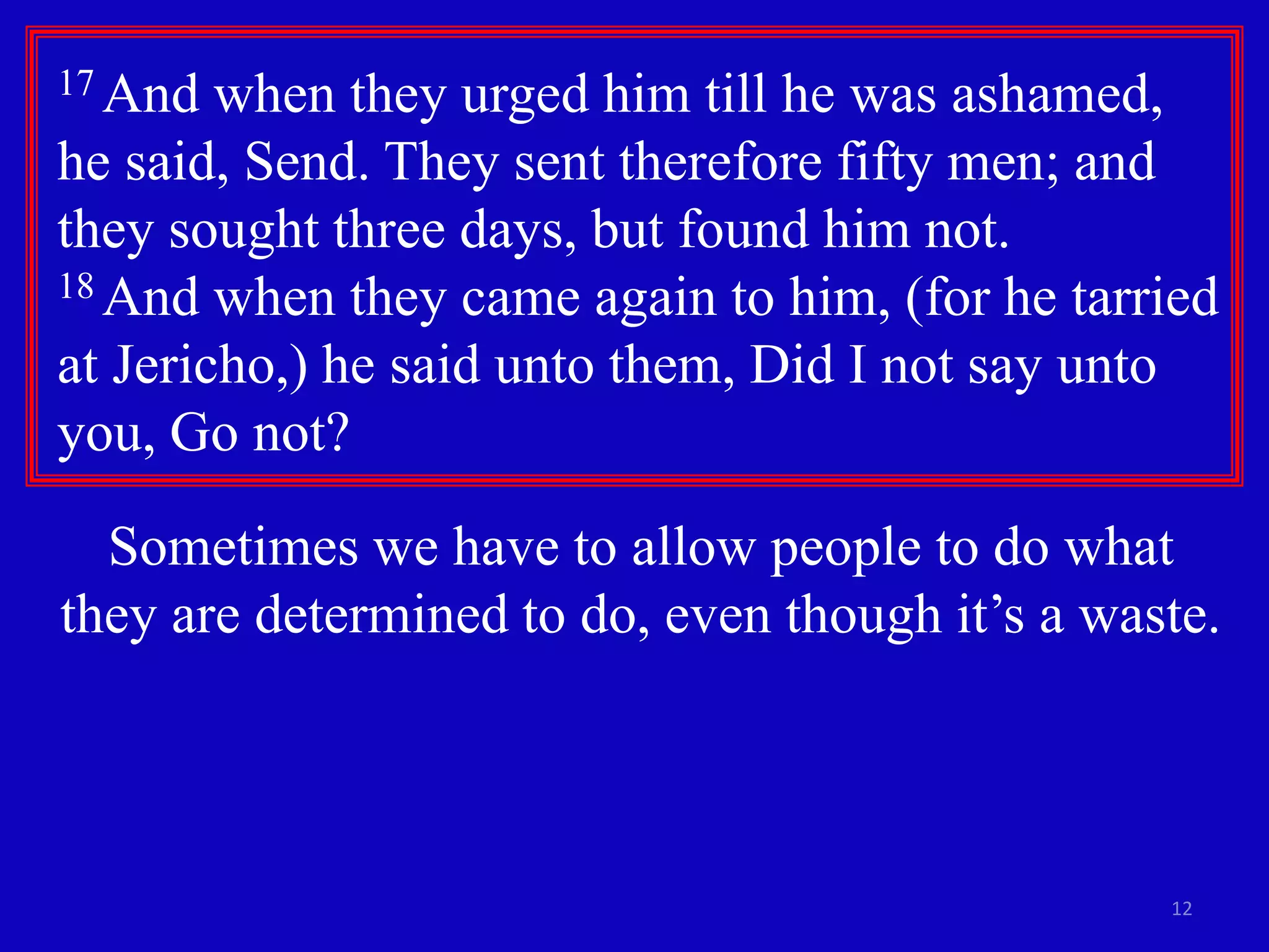 12
17 And when they urged him till he was ashamed,
he said, Send. They sent therefore fifty men; and
they sought three days, but found him not.
18 And when they came again to him, (for he tarried
at Jericho,) he said unto them, Did I not say unto
you, Go not?
Sometimes we have to allow people to do what
they are determined to do, even though it’s a waste.
 