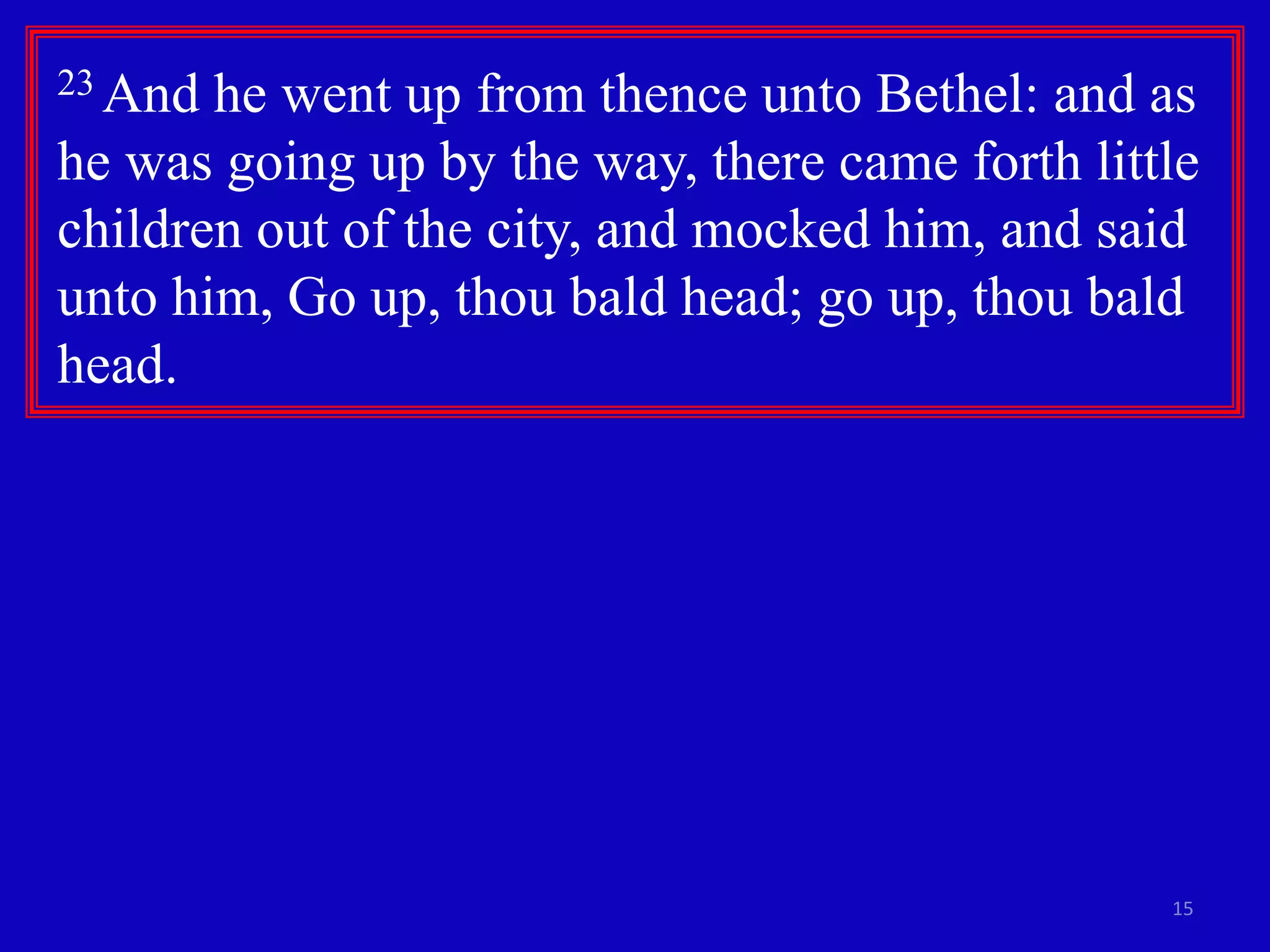 15
23 And he went up from thence unto Bethel: and as
he was going up by the way, there came forth little
children out of the city, and mocked him, and said
unto him, Go up, thou bald head; go up, thou bald
head.
 