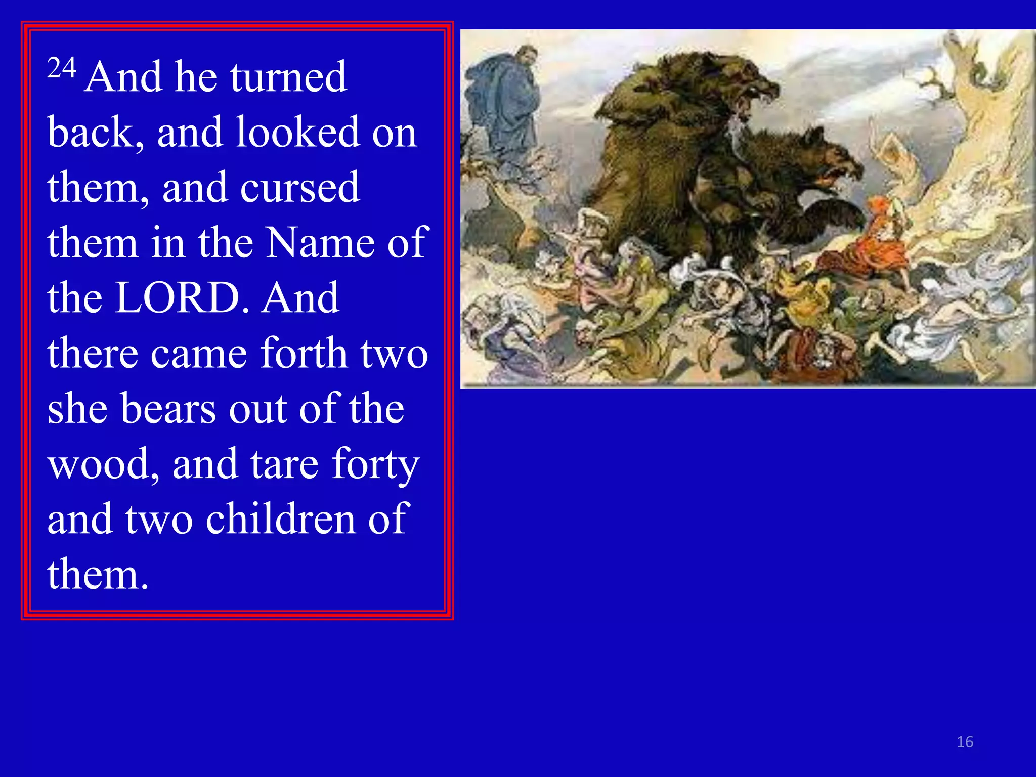 16
24 And he turned
back, and looked on
them, and cursed
them in the Name of
the LORD. And
there came forth two
she bears out of the
wood, and tare forty
and two children of
them.
 