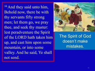 11
16 And they said unto him,
Behold now, there be with
thy servants fifty strong
men; let them go, we pray
thee, and seek thy master:
lest peradventure the Spirit
of the LORD hath taken him
up, and cast him upon some
mountain, or into some
valley. And he said, Ye shall
not send.
The Spirit of God
doesn’t make
mistakes.
 