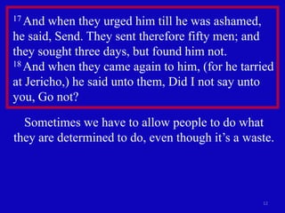 12
17 And when they urged him till he was ashamed,
he said, Send. They sent therefore fifty men; and
they sought three days, but found him not.
18 And when they came again to him, (for he tarried
at Jericho,) he said unto them, Did I not say unto
you, Go not?
Sometimes we have to allow people to do what
they are determined to do, even though it’s a waste.
 