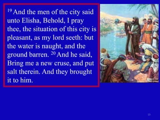 13
19 And the men of the city said
unto Elisha, Behold, I pray
thee, the situation of this city is
pleasant, as my lord seeth: but
the water is naught, and the
ground barren. 20 And he said,
Bring me a new cruse, and put
salt therein. And they brought
it to him.
 