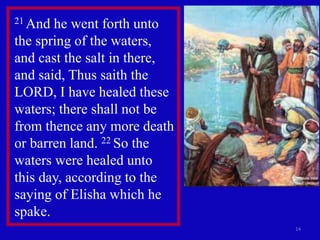 14
21 And he went forth unto
the spring of the waters,
and cast the salt in there,
and said, Thus saith the
LORD, I have healed these
waters; there shall not be
from thence any more death
or barren land. 22 So the
waters were healed unto
this day, according to the
saying of Elisha which he
spake.
 