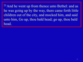 15
23 And he went up from thence unto Bethel: and as
he was going up by the way, there came forth little
children out of the city, and mocked him, and said
unto him, Go up, thou bald head; go up, thou bald
head.
 