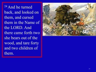 16
24 And he turned
back, and looked on
them, and cursed
them in the Name of
the LORD. And
there came forth two
she bears out of the
wood, and tare forty
and two children of
them.
 
