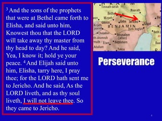 4
3 And the sons of the prophets
that were at Bethel came forth to
Elisha, and said unto him,
Knowest thou that the LORD
will take away thy master from
thy head to day? And he said,
Yea, I know it; hold ye your
peace. 4 And Elijah said unto
him, Elisha, tarry here, I pray
thee; for the LORD hath sent me
to Jericho. And he said, As the
LORD liveth, and as thy soul
liveth, I will not leave thee. So
they came to Jericho.
Perseverance
 