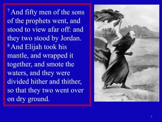 6
7 And fifty men of the sons
of the prophets went, and
stood to view afar off: and
they two stood by Jordan.
8 And Elijah took his
mantle, and wrapped it
together, and smote the
waters, and they were
divided hither and thither,
so that they two went over
on dry ground.
 