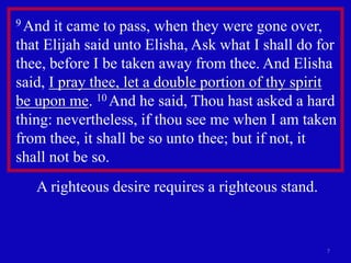7
9 And it came to pass, when they were gone over,
that Elijah said unto Elisha, Ask what I shall do for
thee, before I be taken away from thee. And Elisha
said, I pray thee, let a double portion of thy spirit
be upon me. 10 And he said, Thou hast asked a hard
thing: nevertheless, if thou see me when I am taken
from thee, it shall be so unto thee; but if not, it
shall not be so.
A righteous desire requires a righteous stand.
 