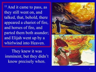 8
11 And it came to pass, as
they still went on, and
talked, that, behold, there
appeared a chariot of fire,
and horses of fire, and
parted them both asunder;
and Elijah went up by a
whirlwind into Heaven.
They knew it was
imminent, but they didn’t
know precisely when.
 
