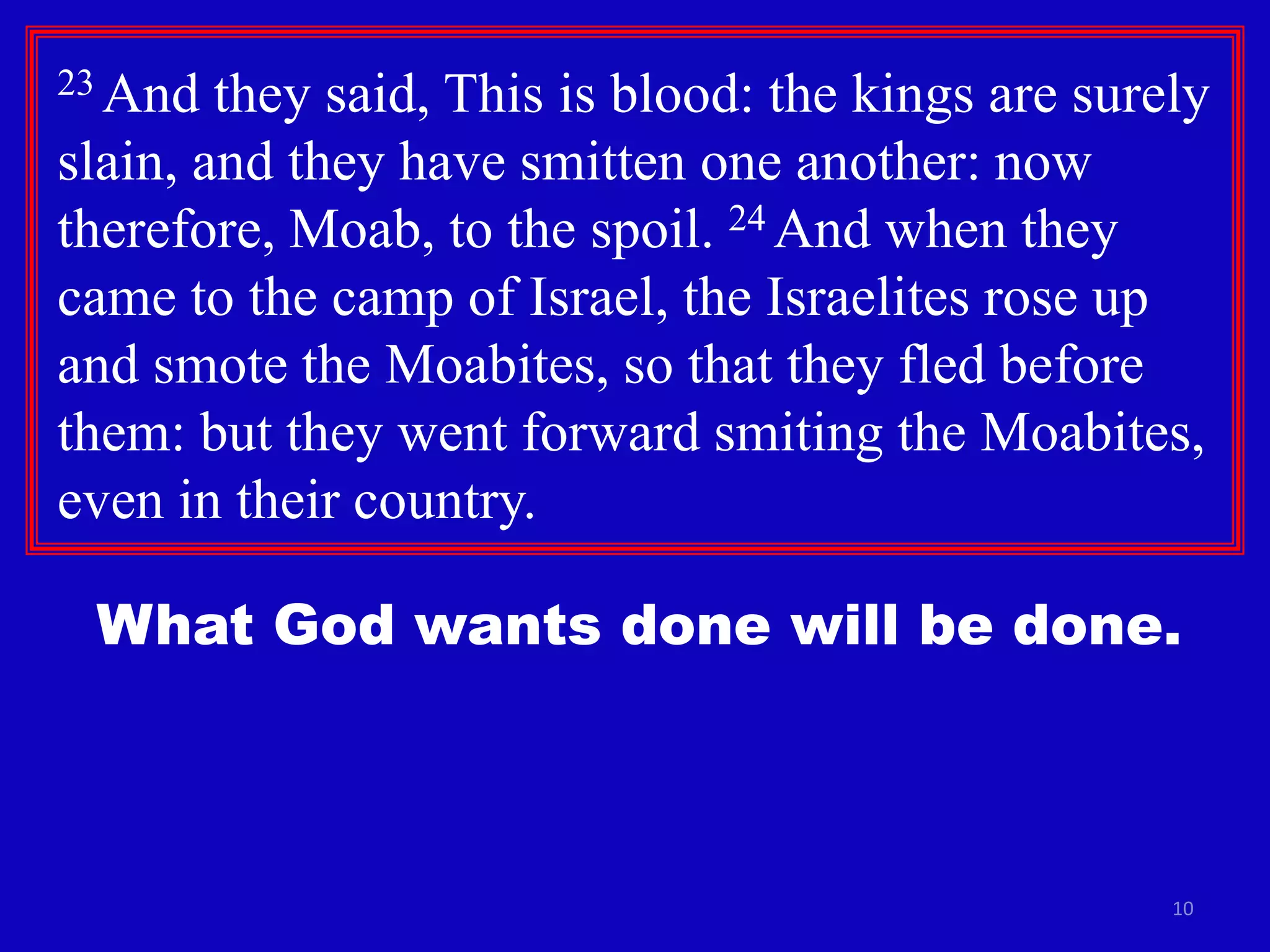 10
23 And they said, This is blood: the kings are surely
slain, and they have smitten one another: now
therefore, Moab, to the spoil. 24 And when they
came to the camp of Israel, the Israelites rose up
and smote the Moabites, so that they fled before
them: but they went forward smiting the Moabites,
even in their country.
What God wants done will be done.
 