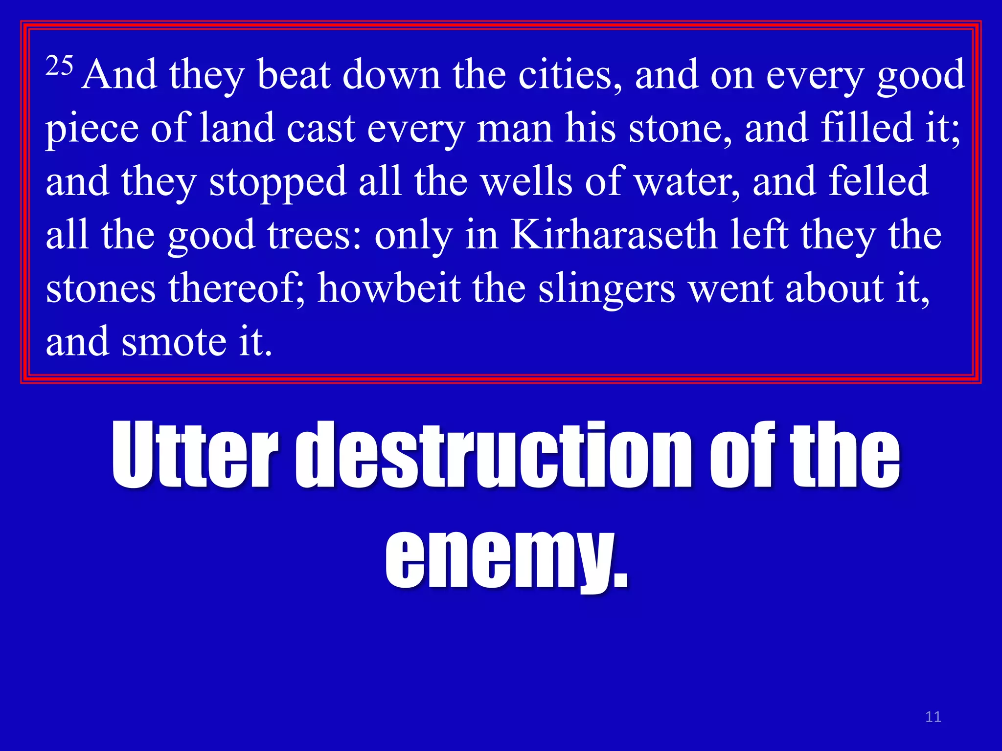 11
25 And they beat down the cities, and on every good
piece of land cast every man his stone, and filled it;
and they stopped all the wells of water, and felled
all the good trees: only in Kirharaseth left they the
stones thereof; howbeit the slingers went about it,
and smote it.
Utter destruction of the
enemy.
 