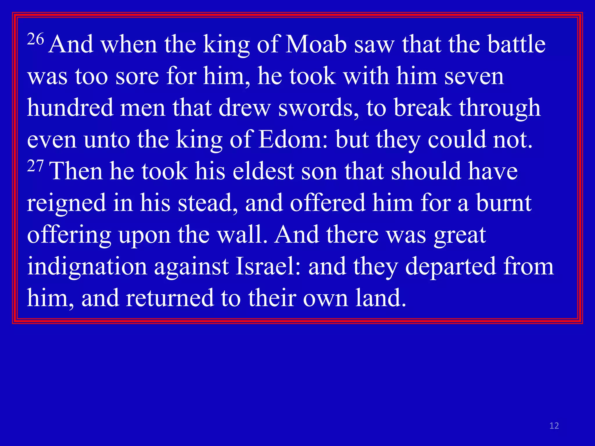 12
26 And when the king of Moab saw that the battle
was too sore for him, he took with him seven
hundred men that drew swords, to break through
even unto the king of Edom: but they could not.
27 Then he took his eldest son that should have
reigned in his stead, and offered him for a burnt
offering upon the wall. And there was great
indignation against Israel: and they departed from
him, and returned to their own land.
 