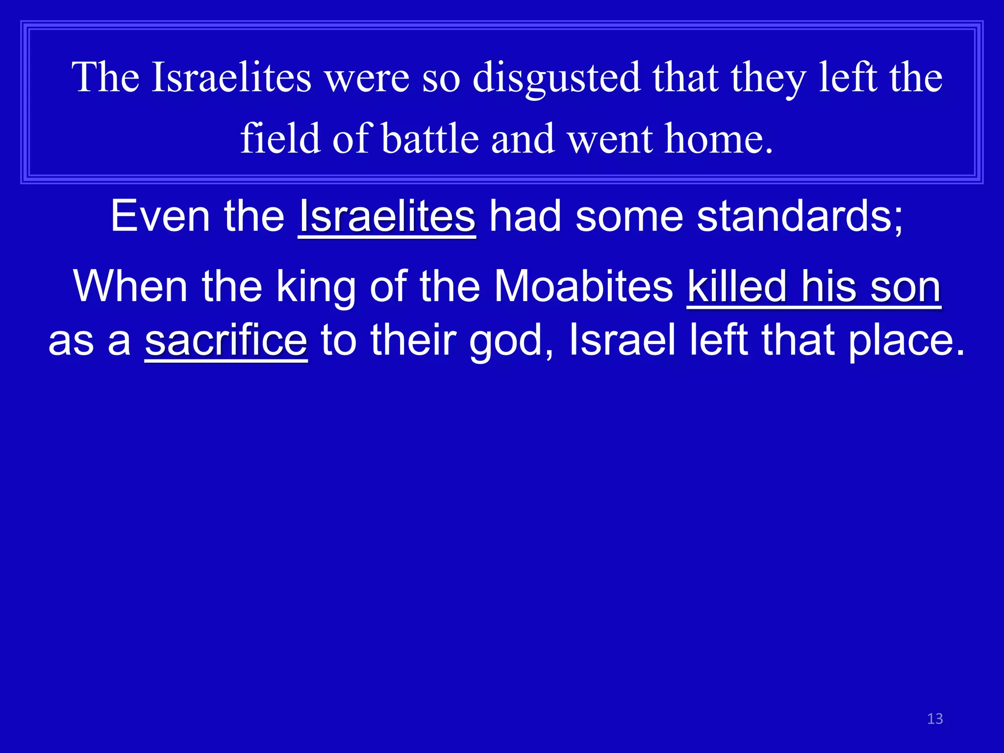 13
The Israelites were so disgusted that they left the
field of battle and went home.
Even the Israelites had some standards;
When the king of the Moabites killed his son
as a sacrifice to their god, Israel left that place.
 