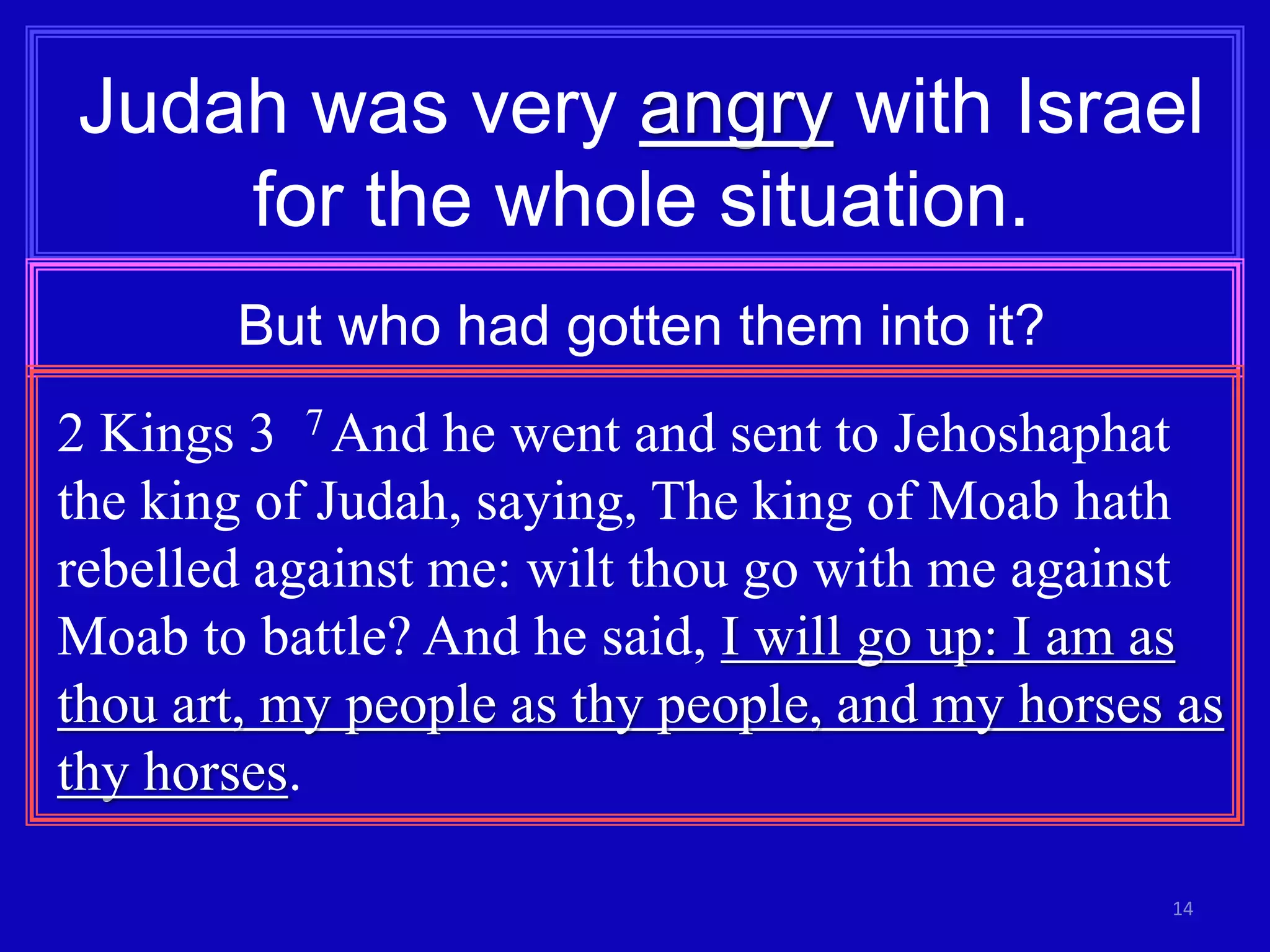 14
Judah was very angry with Israel
for the whole situation.
But who had gotten them into it?
2 Kings 3 7 And he went and sent to Jehoshaphat
the king of Judah, saying, The king of Moab hath
rebelled against me: wilt thou go with me against
Moab to battle? And he said, I will go up: I am as
thou art, my people as thy people, and my horses as
thy horses.
 