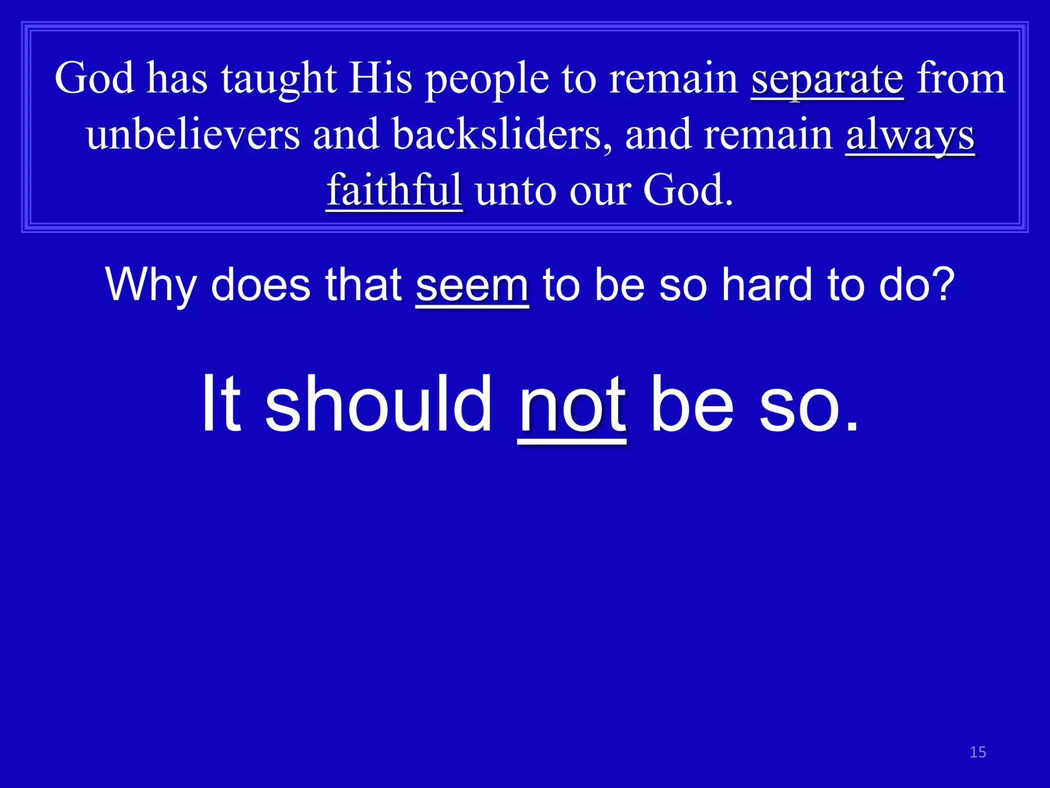 15
God has taught His people to remain separate from
unbelievers and backsliders, and remain always
faithful unto our God.
Why does that seem to be so hard to do?
It should not be so.
 