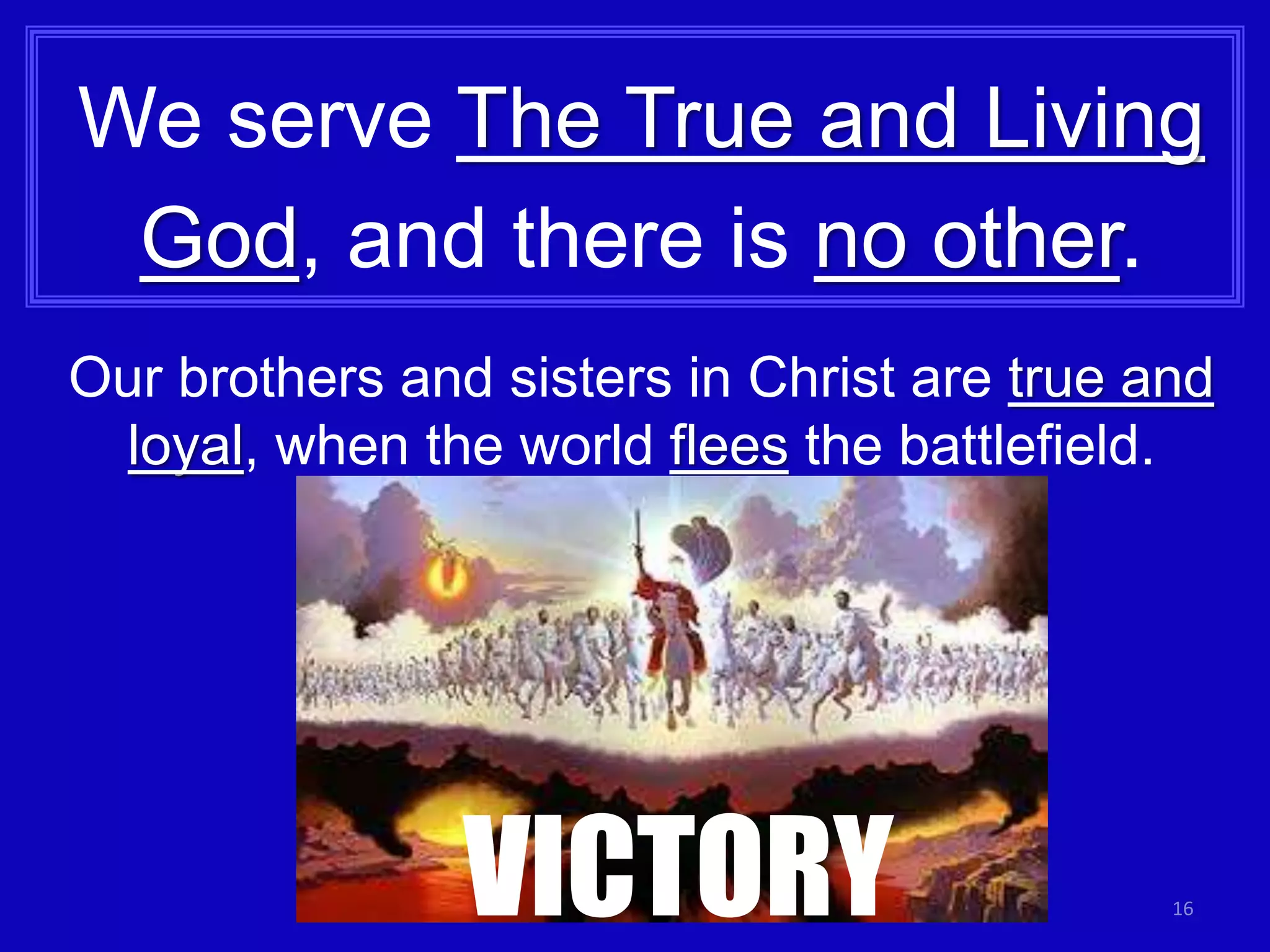 16
We serve The True and Living
God, and there is no other.
Our brothers and sisters in Christ are true and
loyal, when the world flees the battlefield.
VICTORY
 