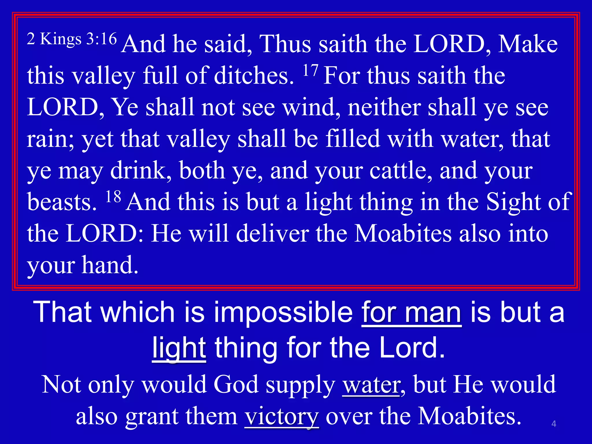 4
2 Kings 3:16 And he said, Thus saith the LORD, Make
this valley full of ditches. 17 For thus saith the
LORD, Ye shall not see wind, neither shall ye see
rain; yet that valley shall be filled with water, that
ye may drink, both ye, and your cattle, and your
beasts. 18 And this is but a light thing in the Sight of
the LORD: He will deliver the Moabites also into
your hand.
That which is impossible for man is but a
light thing for the Lord.
Not only would God supply water, but He would
also grant them victory over the Moabites.
 