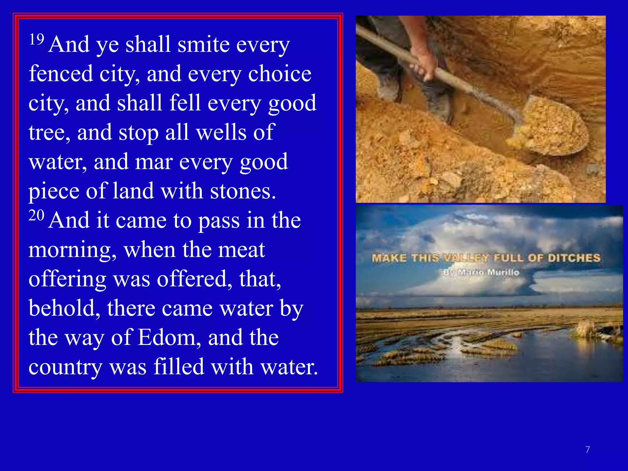 7
19 And ye shall smite every
fenced city, and every choice
city, and shall fell every good
tree, and stop all wells of
water, and mar every good
piece of land with stones.
20 And it came to pass in the
morning, when the meat
offering was offered, that,
behold, there came water by
the way of Edom, and the
country was filled with water.
 