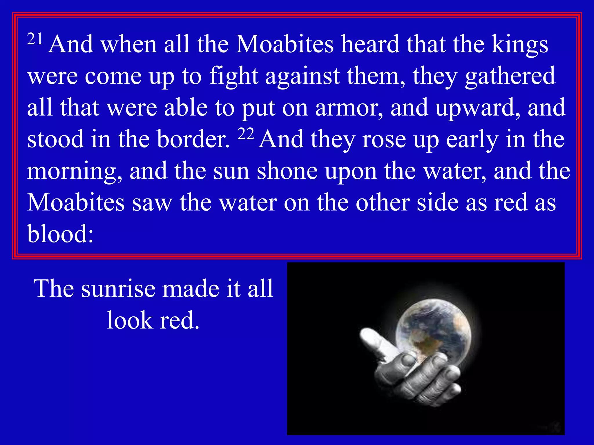 9
21 And when all the Moabites heard that the kings
were come up to fight against them, they gathered
all that were able to put on armor, and upward, and
stood in the border. 22 And they rose up early in the
morning, and the sun shone upon the water, and the
Moabites saw the water on the other side as red as
blood:
The sunrise made it all
look red.
 