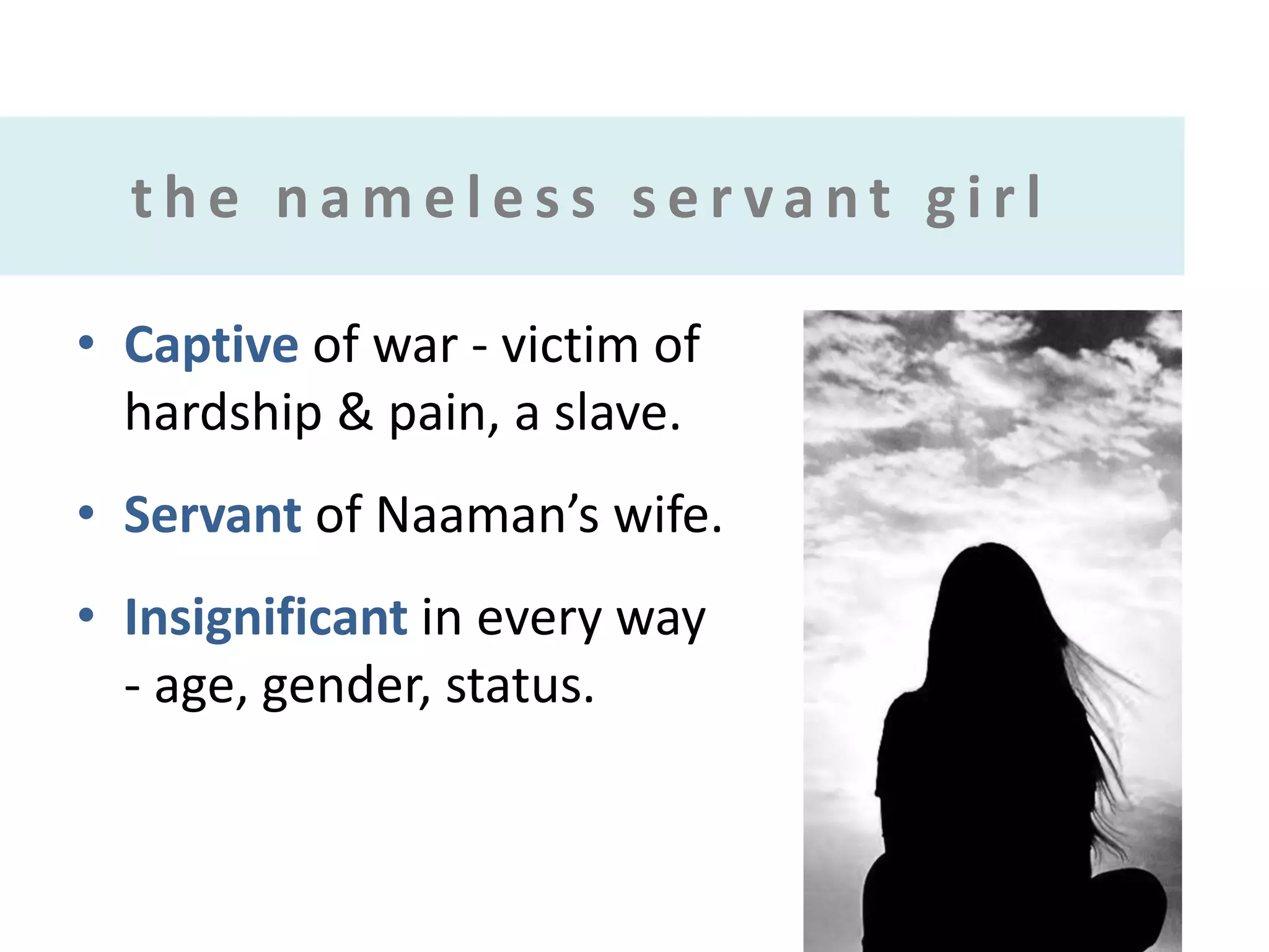 the nameless servant girl
• Captive of war - victim of
hardship & pain, a slave.

• Servant of Naaman’s wife.
• Insignificant in every way
- age, gender, status.

 