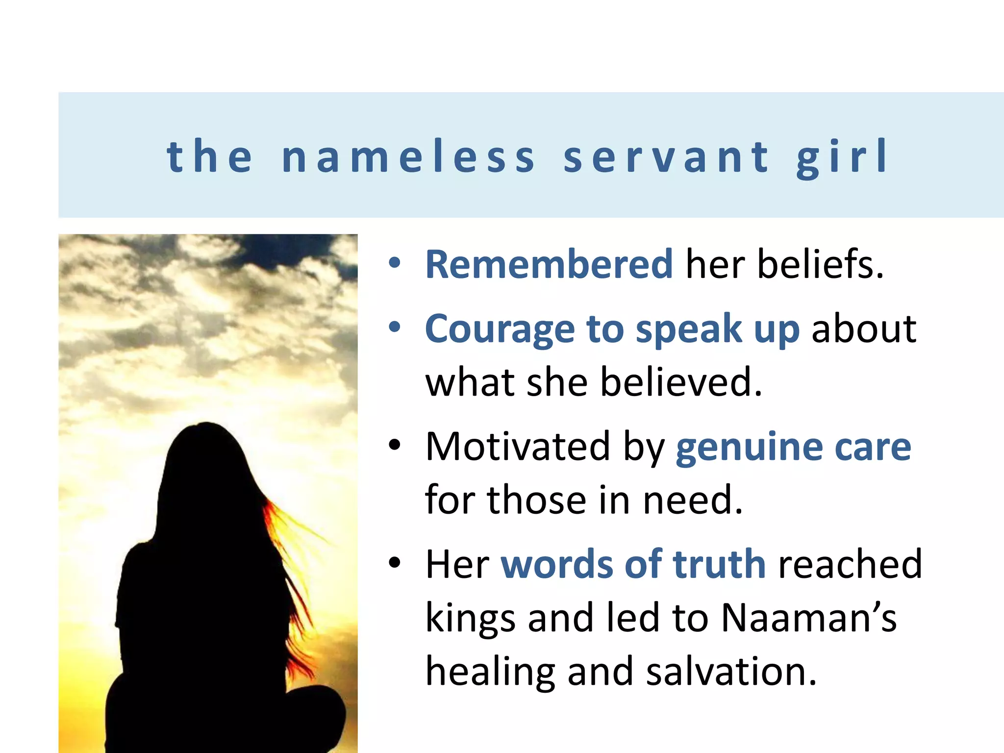 the nameless servant girl
• Remembered her beliefs.
• Courage to speak up about
what she believed.
• Motivated by genuine care
for those in need.
• Her words of truth reached
kings and led to Naaman’s
healing and salvation.

 