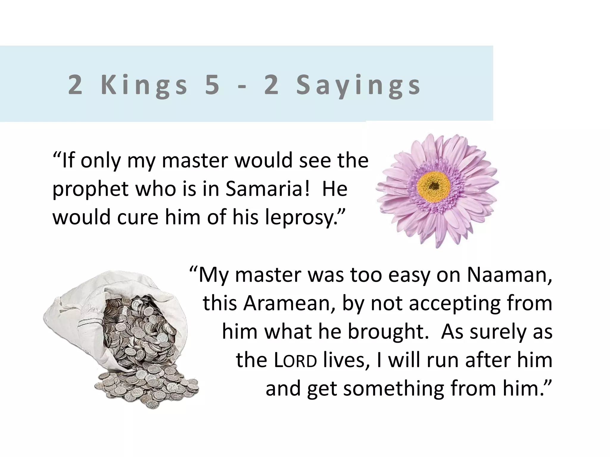 2 Kings 5 - 2 Sayings
“If only my master would see the
prophet who is in Samaria! He
would cure him of his leprosy.”

“My master was too easy on Naaman,
this Aramean, by not accepting from
him what he brought. As surely as
the LORD lives, I will run after him
and get something from him.”

 
