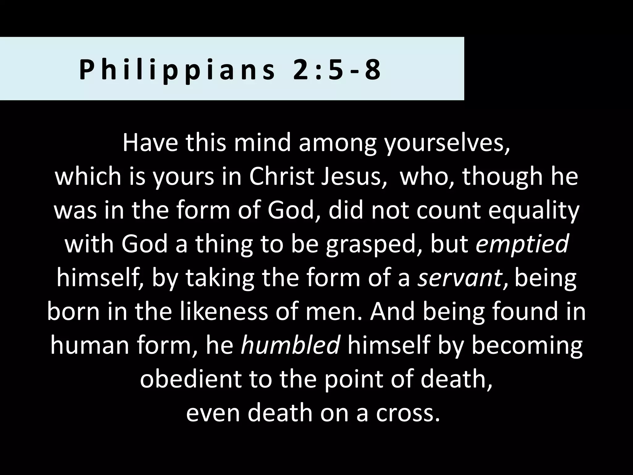 Philippians 2:5-8
Have this mind among yourselves,
which is yours in Christ Jesus, who, though he
was in the form of God, did not count equality
with God a thing to be grasped, but emptied
himself, by taking the form of a servant, being
born in the likeness of men. And being found in
human form, he humbled himself by becoming
obedient to the point of death,
even death on a cross.

 