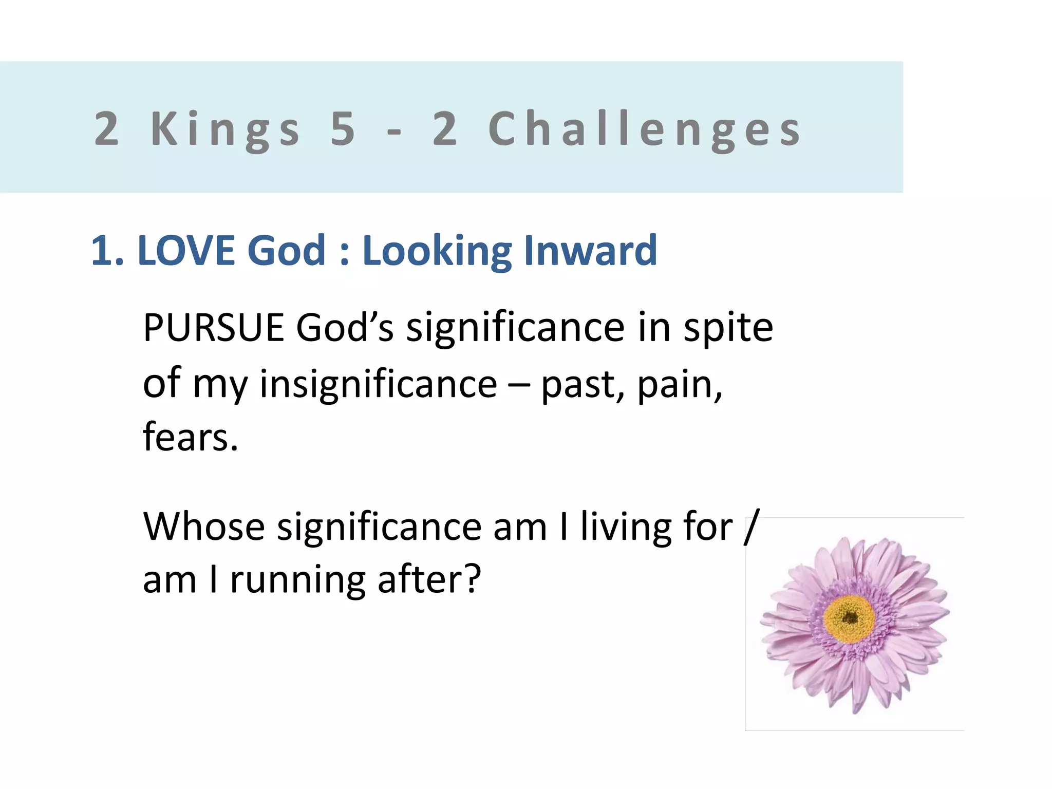 2 Kings 5 - 2 Challenges
1. LOVE God : Looking Inward
PURSUE God’s significance in spite
of my insignificance – past, pain,
fears.
Whose significance am I living for /
am I running after?

 