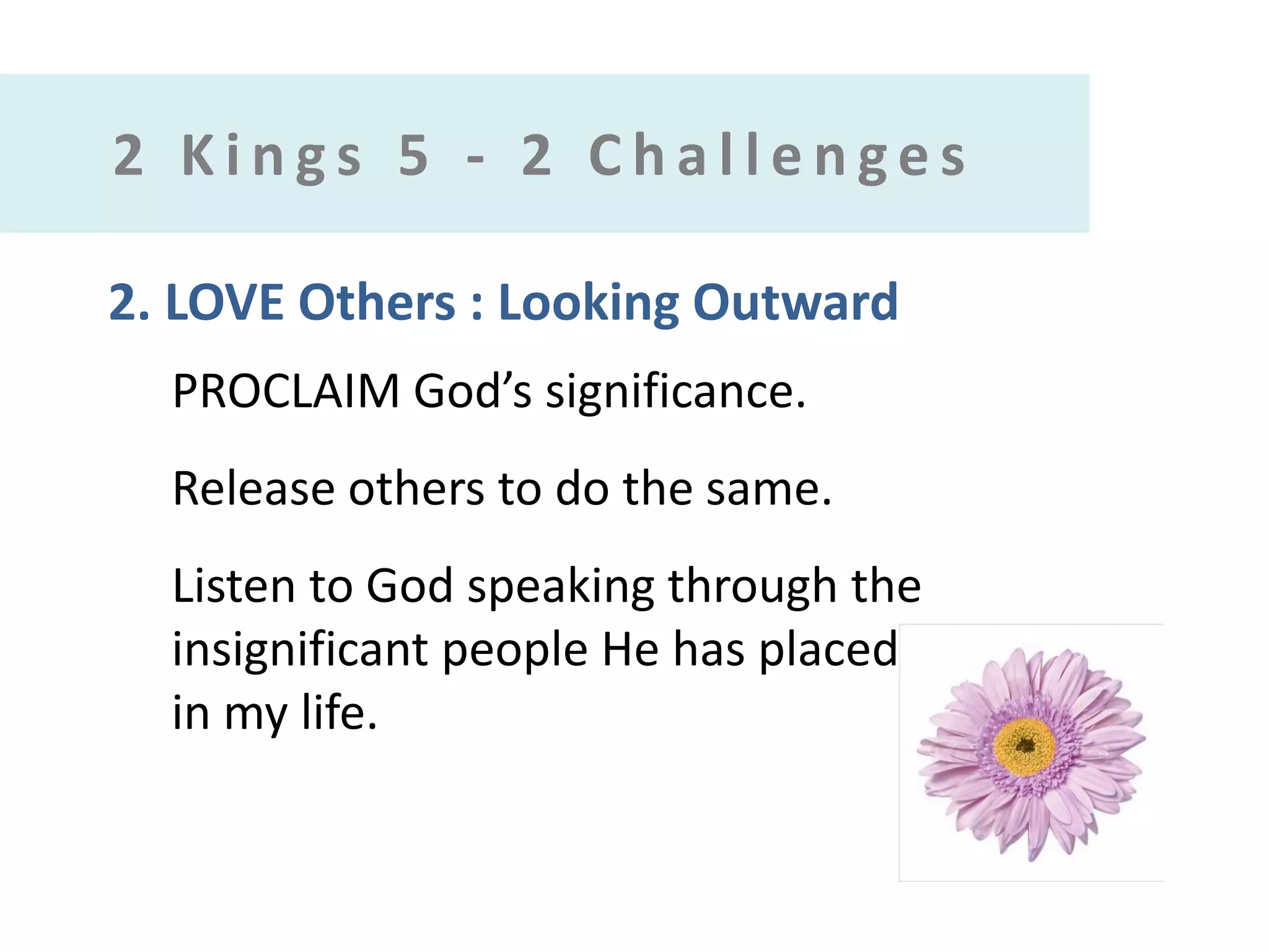 2 Kings 5 - 2 Challenges
2. LOVE Others : Looking Outward
PROCLAIM God’s significance.

Release others to do the same.
Listen to God speaking through the
insignificant people He has placed
in my life.

 