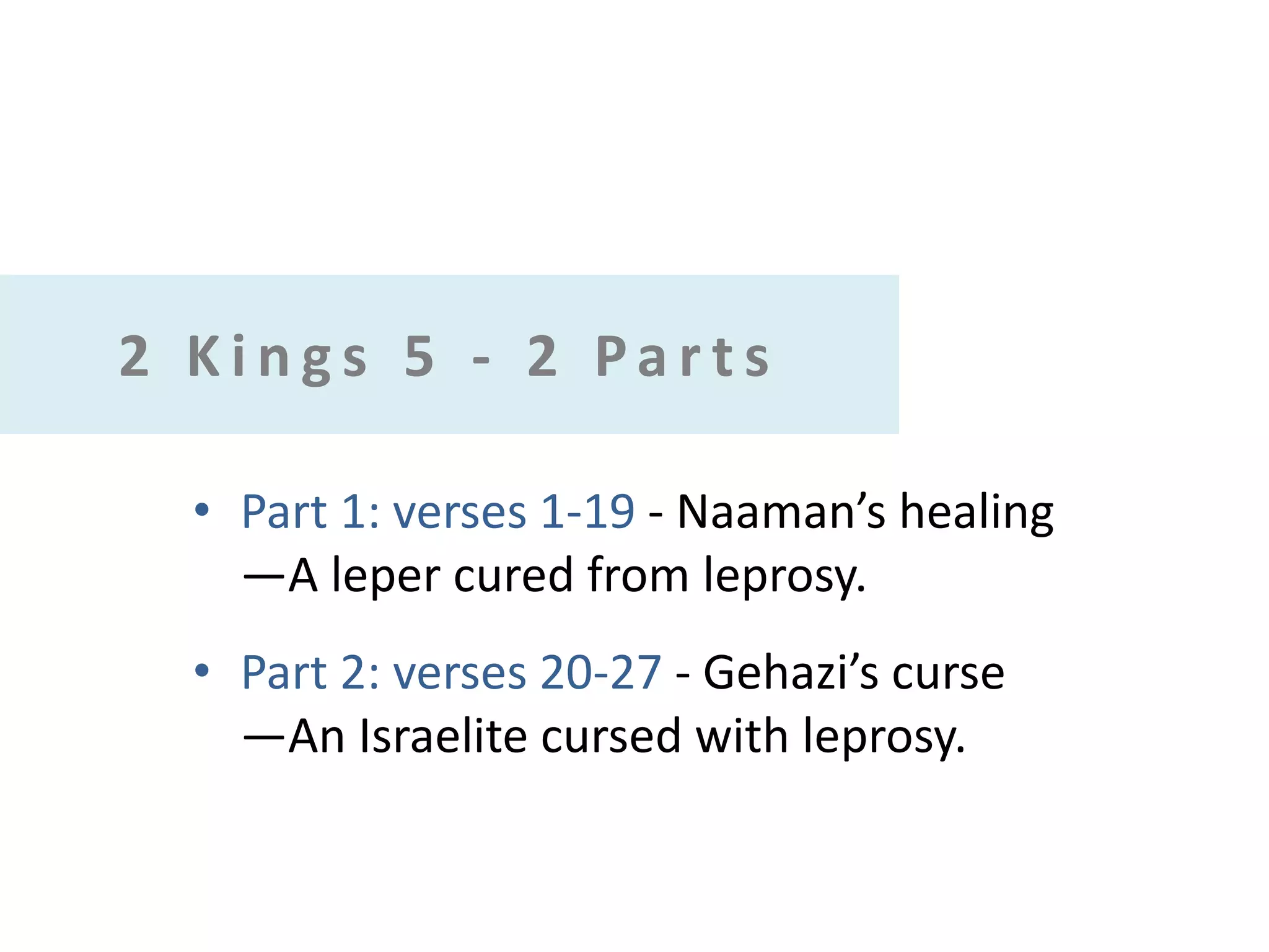 2 Kings 5 - 2 Parts
• Part 1: verses 1-19 - Naaman’s healing
—A leper cured from leprosy.
• Part 2: verses 20-27 - Gehazi’s curse
—An Israelite cursed with leprosy.

 