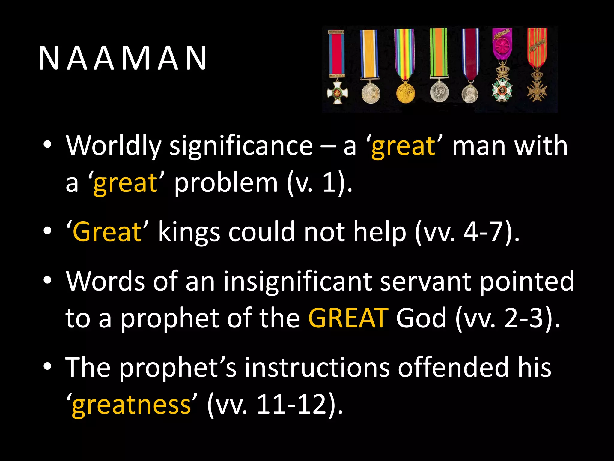 NAAMAN
• Worldly significance – a ‘great’ man with
a ‘great’ problem (v. 1).
• ‘Great’ kings could not help (vv. 4-7).
• Words of an insignificant servant pointed
to a prophet of the GREAT God (vv. 2-3).
• The prophet’s instructions offended his
‘greatness’ (vv. 11-12).

 