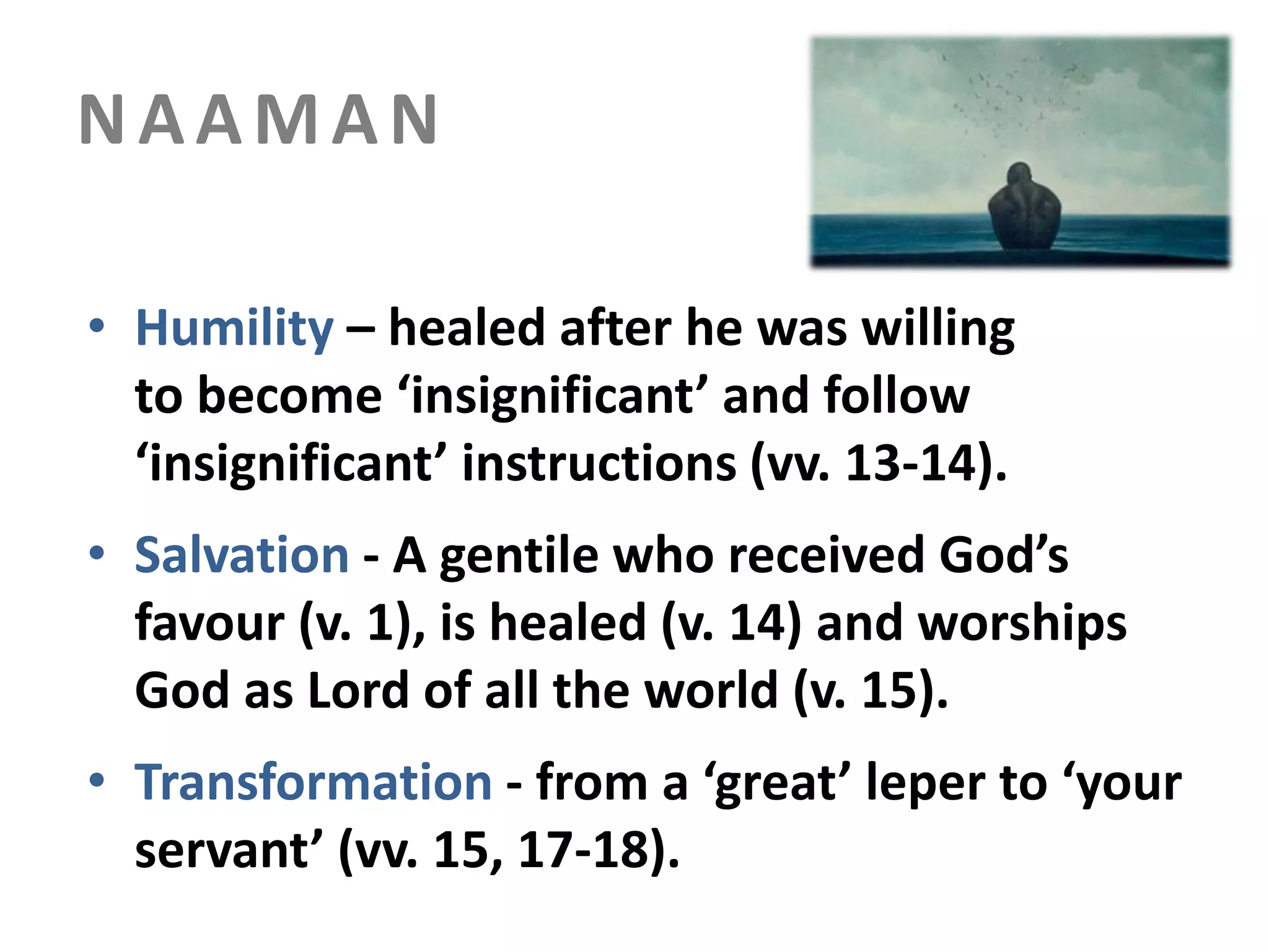 NAAMAN
• Humility – healed after he was willing
to become ‘insignificant’ and follow
‘insignificant’ instructions (vv. 13-14).
• Salvation - A gentile who received God’s
favour (v. 1), is healed (v. 14) and worships
God as Lord of all the world (v. 15).
• Transformation - from a ‘great’ leper to ‘your
servant’ (vv. 15, 17-18).

 