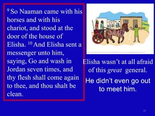 10
9 So Naaman came with his
horses and with his
chariot, and stood at the
door of the house of
Elisha. 10 And Elisha sent a
messenger unto him,
saying, Go and wash in
Jordan seven times, and
thy flesh shall come again
to thee, and thou shalt be
clean.
Elisha wasn’t at all afraid
of this great general.
He didn’t even go out
to meet him.
 