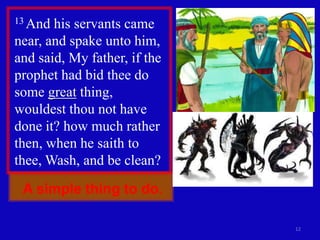 A simple thing to do.
12
13 And his servants came
near, and spake unto him,
and said, My father, if the
prophet had bid thee do
some great thing,
wouldest thou not have
done it? how much rather
then, when he saith to
thee, Wash, and be clean?
 