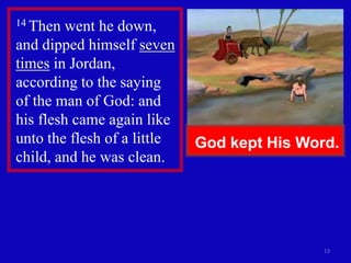 13
14 Then went he down,
and dipped himself seven
times in Jordan,
according to the saying
of the man of God: and
his flesh came again like
unto the flesh of a little
child, and he was clean.
God kept His Word.
 