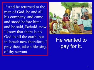 14
15 And he returned to the
man of God, he and all
his company, and came,
and stood before him:
and he said, Behold, now
I know that there is no
God in all the earth, but
in Israel: now therefore, I
pray thee, take a blessing
of thy servant.
He wanted to
pay for it.
 
