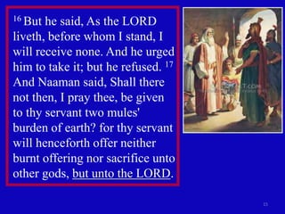 15
16 But he said, As the LORD
liveth, before whom I stand, I
will receive none. And he urged
him to take it; but he refused. 17
And Naaman said, Shall there
not then, I pray thee, be given
to thy servant two mules'
burden of earth? for thy servant
will henceforth offer neither
burnt offering nor sacrifice unto
other gods, but unto the LORD.
 